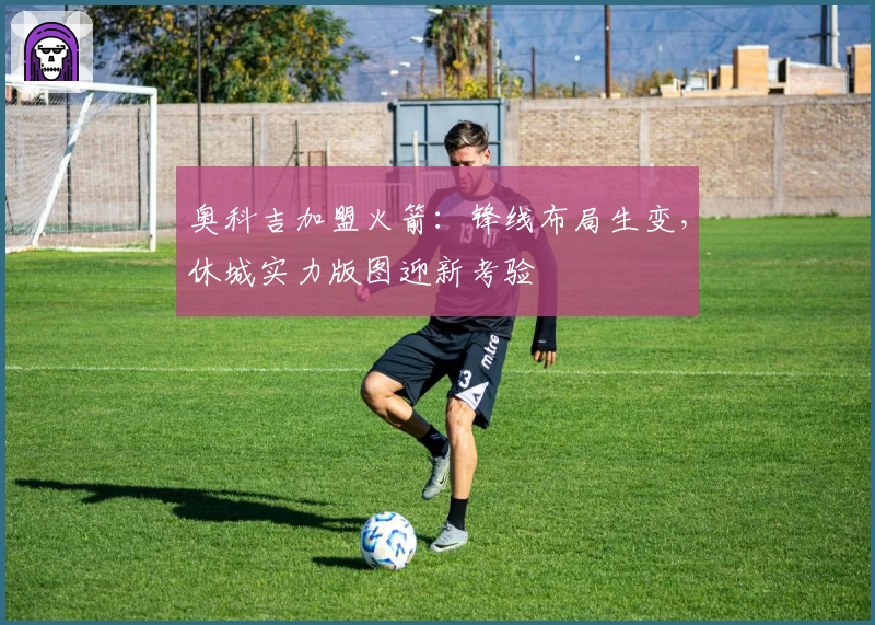 奥科吉加盟火箭:锋线布局生变,休城实力版图迎新考验