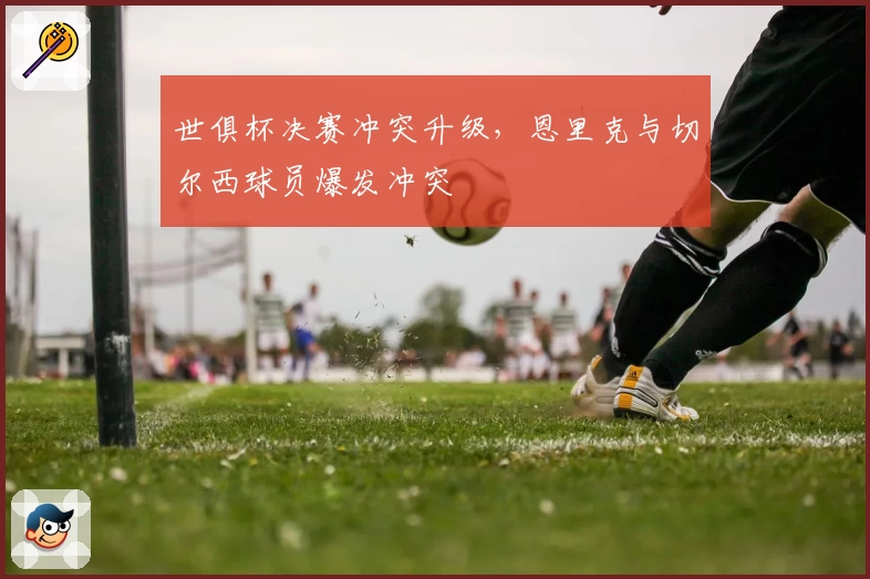 世俱杯决赛冲突升级,恩里克与切尔西球员爆发冲突