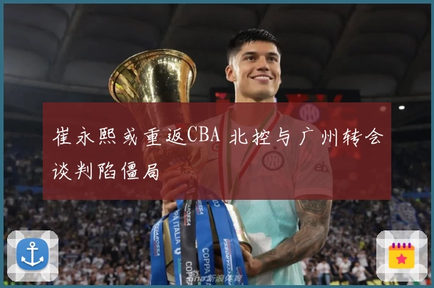 崔永熙或重返CBA 北控与广州转会谈判陷僵局