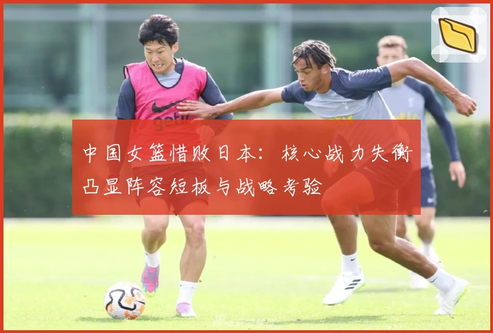 中国女篮惜败日本:核心战力失衡凸显阵容短板与战略考验