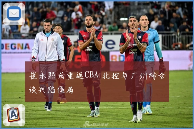 崔永熙或重返CBA 北控与广州转会谈判陷僵局