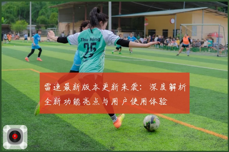 雷速最新版本更新来袭：深度解析全新功能亮点与用户使用体验