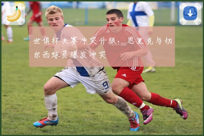 世俱杯决赛冲突升级,恩里克与切尔西球员爆发冲突