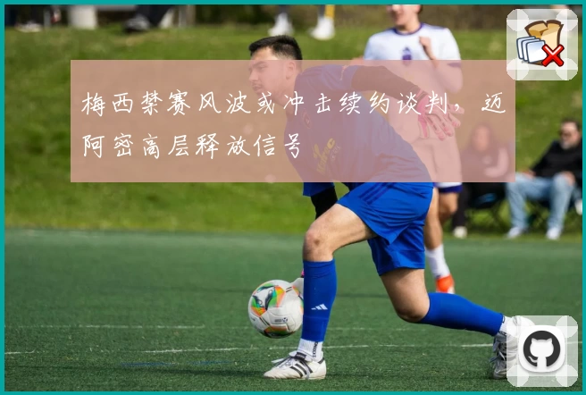 梅西禁赛风波或冲击续约谈判，迈阿密高层释放信号