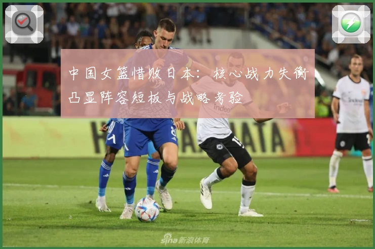 中国女篮惜败日本:核心战力失衡凸显阵容短板与战略考验